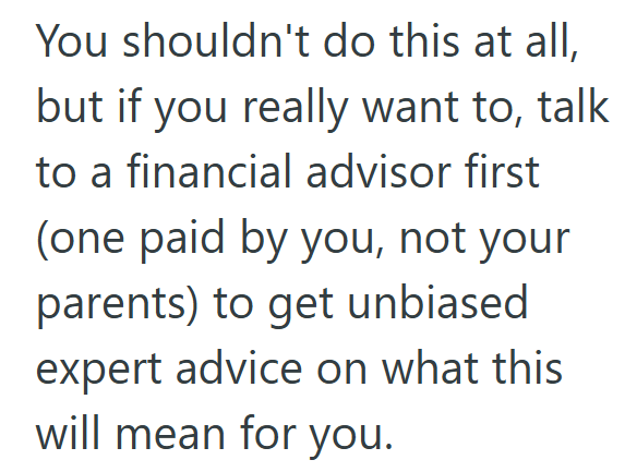 You shouldn't do this at all, but if you really want to, talk to a financial advisor first (one paid by you, not your parents) to get unbiased expert advice on what this will mean for you.