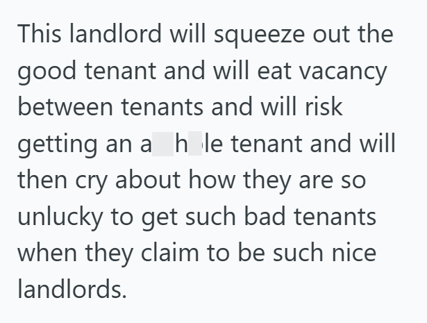 This landlord will squeeze out the good tenant and will eat vacancy between tenants and will risk getting an a h le tenant and will then cry about how they are so unlucky to get such bad tenants when they claim to be such nice landlords.