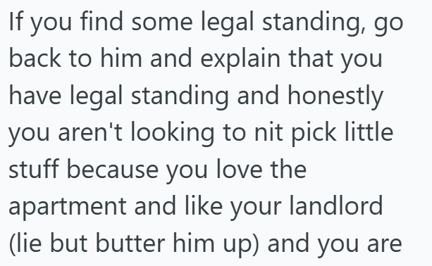 If you find some legal standing, go back to him and explain that you have legal standing and honestly you aren't looking to nit pick little stuff because you love the apartment and like your landlord (lie but butter him up) and you are