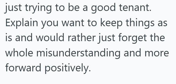 just trying to be a good tenant. Explain you want to keep things as is and would rather just forget the whole misunderstanding and more forward positively.