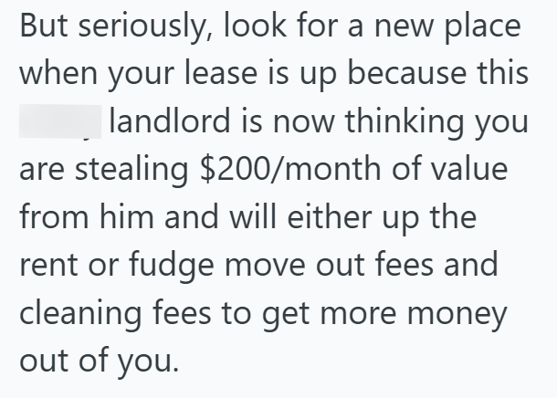 But seriously, look for a new place when your lease is up because this landlord is now thinking you are stealing $200/month of value from him and will either up the rent or fudge move out fees and cleaning fees to get more money out of you.