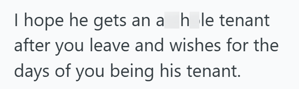 I hope he gets an a hole tenant after you leave and wishes for the days of you being his tenant.