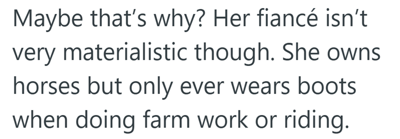Maybe that's why? Her fiancé isn't very materialistic though. She owns horses but only ever wears boots when doing farm work or riding.