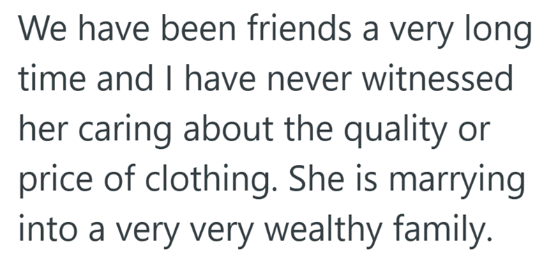 We have been friends a very long time and I have never witnessed her caring about the quality or price of clothing. She is marrying into a very very wealthy family.