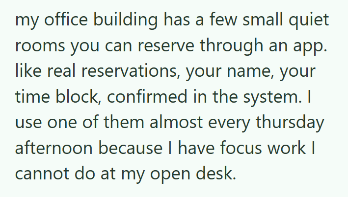 my office building has a few small quiet rooms you can reserve through an app. like real reservations, your name, your time block, confirmed in the system. I use one of them almost every thursday afternoon because I have focus work I cannot do at my open desk.