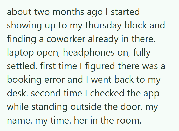 about two months ago I started showing up to my thursday block and finding a coworker already in there. laptop open, headphones on, fully settled. first time I figured there was a booking error and I went back to my desk. second time I checked the app while standing outside the door. my name. my time. her in the room.