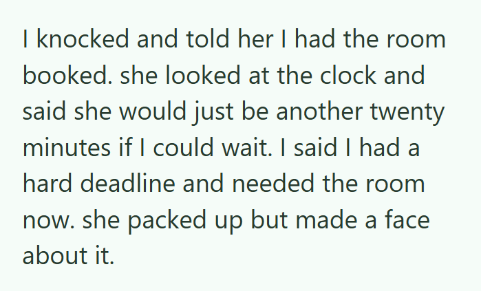 I knocked and told her I had the room booked. she looked at the clock and said she would just be another twenty minutes if I could wait. I said I had a hard deadline and needed the room now. she packed up but made a face about it.