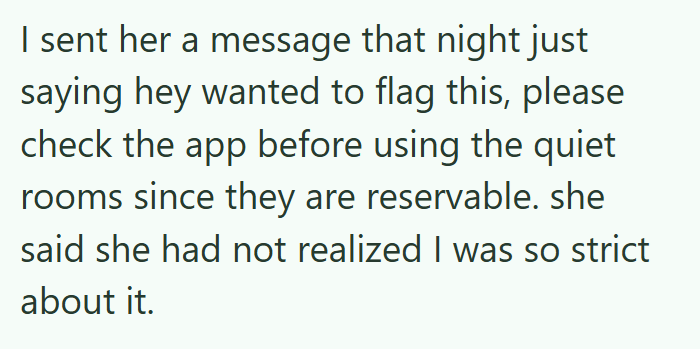 I sent her a message that night just saying hey wanted to flag this, please check the app before using the quiet rooms since they are reservable. she said she had not realized I was so strict about it.