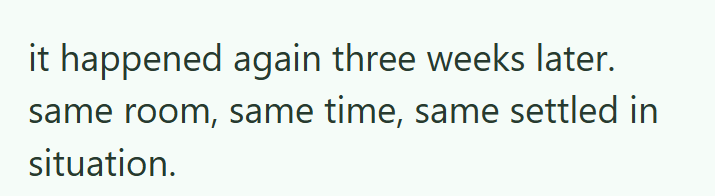 it happened again three weeks later. same room, same time, same settled in situation.