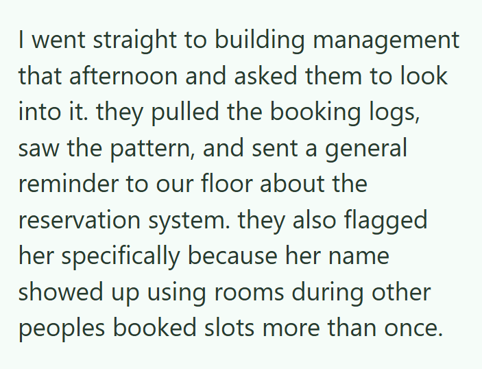 I went straight to building management that afternoon and asked them to look into it. they pulled the booking logs, saw the pattern, and sent a general reminder to our floor about the reservation system. they also flagged her specifically because her name showed up using rooms during other peoples booked slots more than once.