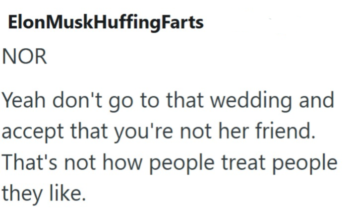 ElonMuskHuffingFarts NOR Yeah don't go to that wedding and accept that you're not her friend. That's not how people treat people they like.