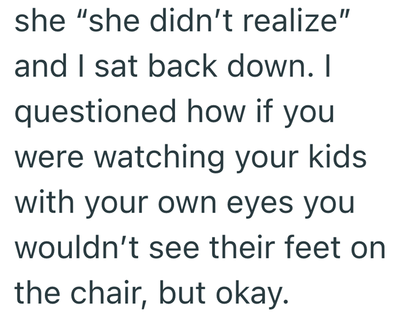 she "she didn't realize" and I sat back down. I questioned how if you were watching your kids. with your own eyes you wouldn't see their feet on the chair, but okay.