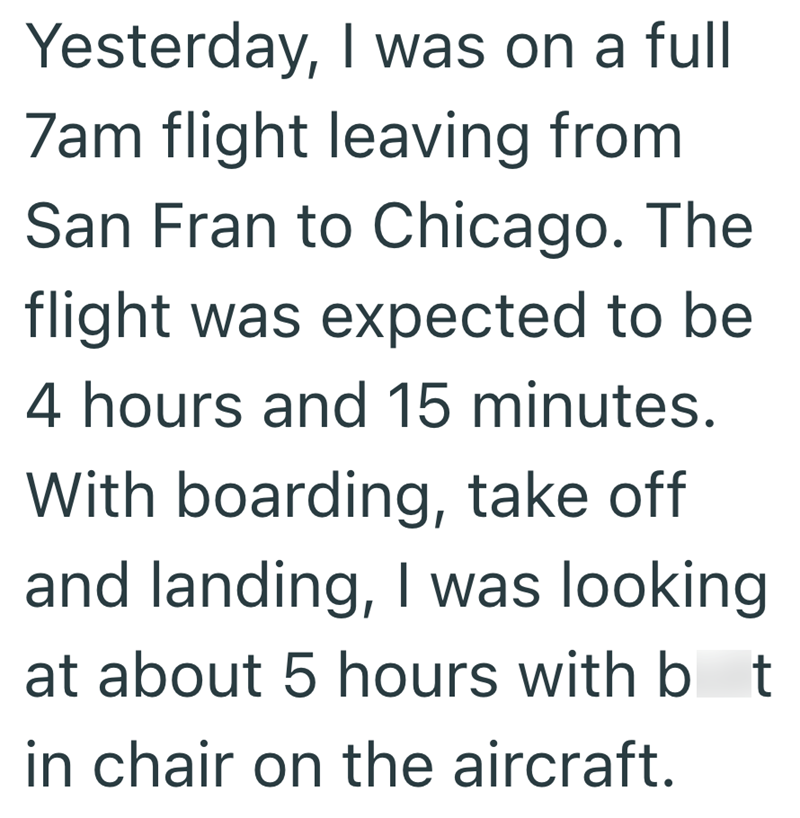 Yesterday, I was on a full 7am flight leaving from San Fran to Chicago. The flight was expected to be 4 hours and 15 minutes. With boarding, take off and landing, I was looking at about 5 hours with b t in chair on the aircraft.