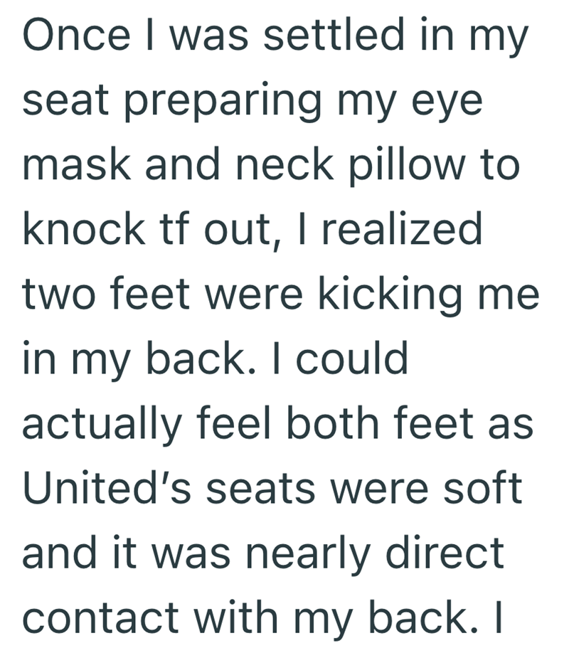 Once I was settled in my seat preparing my eye mask and neck pillow to knock tf out, I realized two feet were kicking me in my back. I could actually feel both feet as United's seats were soft and it was nearly direct contact with my back. I
