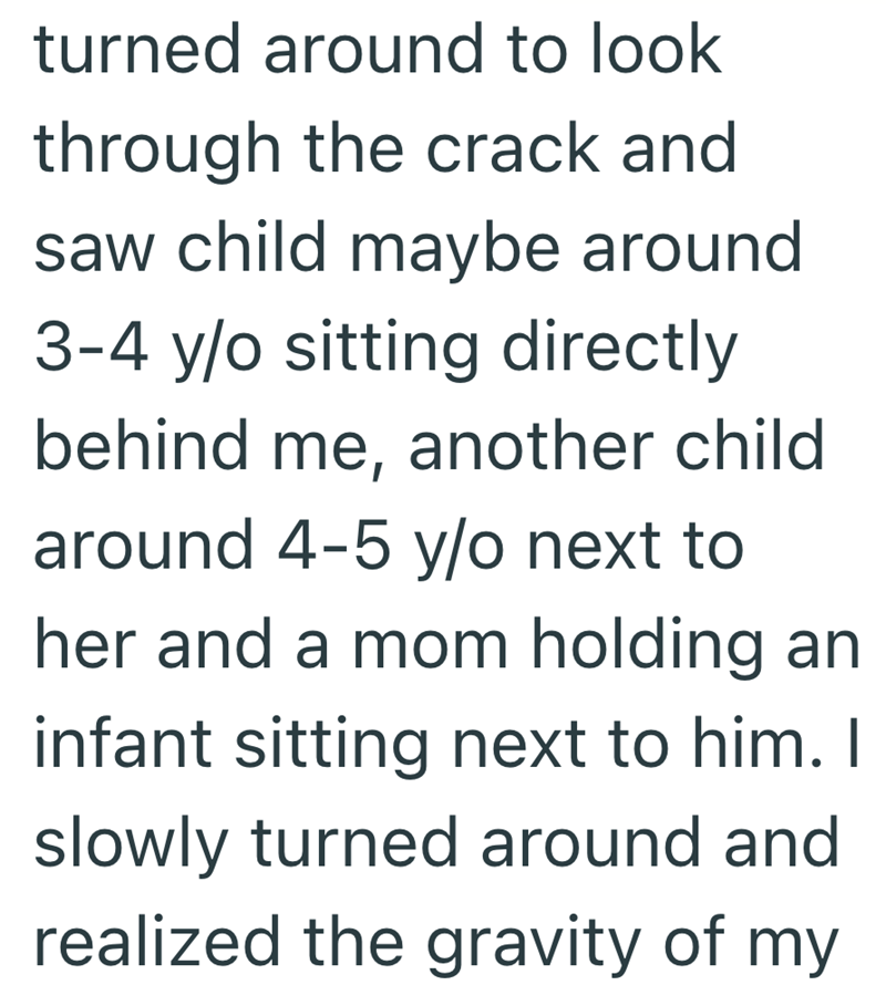 turned around to look through the crack and saw child maybe around 3-4 y/o sitting directly behind me, another child around 4-5 y/o next to her and a mom holding an infant sitting next to him. I slowly turned around and realized the gravity of my