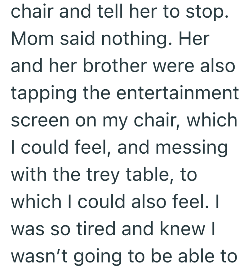 chair and tell her to stop. Mom said nothing. Her and her brother were also tapping the entertainment screen on my chair, which I could feel, and messing with the trey table, to which I could also feel. I was so tired and knew I wasn't going to be able to
