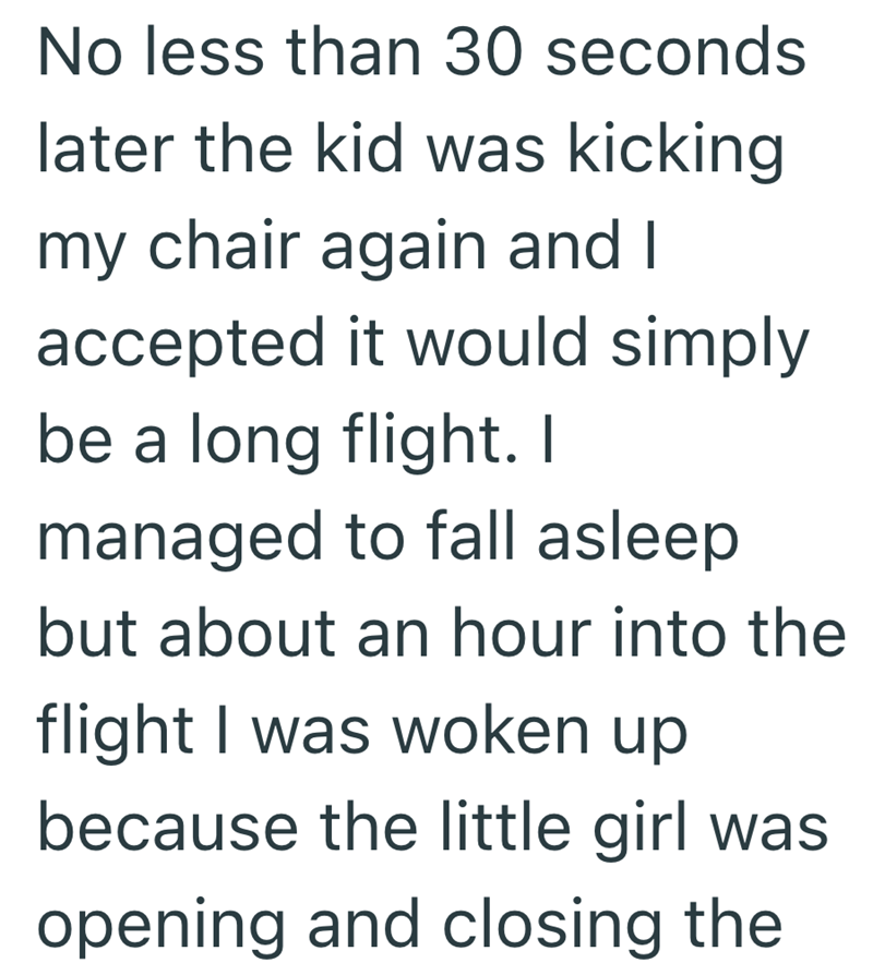 No less than 30 seconds later the kid was kicking my chair again and I accepted it would simply be a long flight. I managed to fall asleep but about an hour into the flight I was woken up because the little girl was opening and closing the