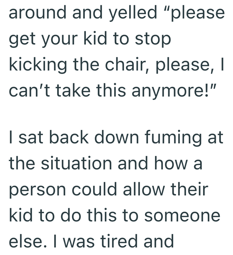 around and yelled "please get your kid to stop kicking the chair, please, I can't take this anymore!" I sat back down fuming at the situation and how a person could allow their kid to do this to someone else. I was tired and