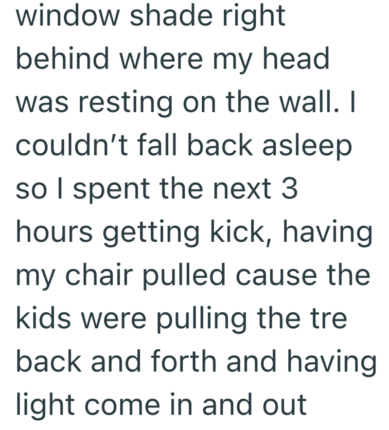 window shade right behind where my head was resting on the wall. I couldn't fall back asleep so I spent the next 3 hours getting kick, having my chair pulled cause the kids were pulling the tre back and forth and having light come in and out