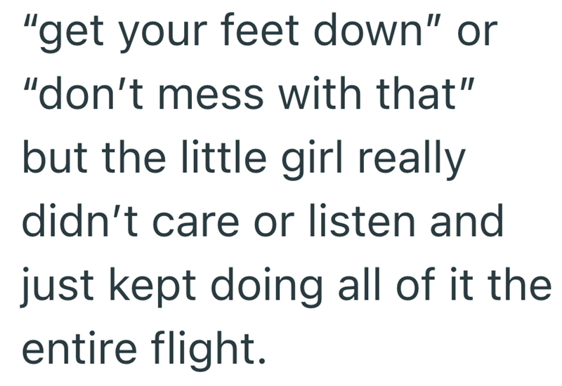 "get your feet down" or "don't mess with that" but the little girl really didn't care or listen and just kept doing all of it the entire flight.