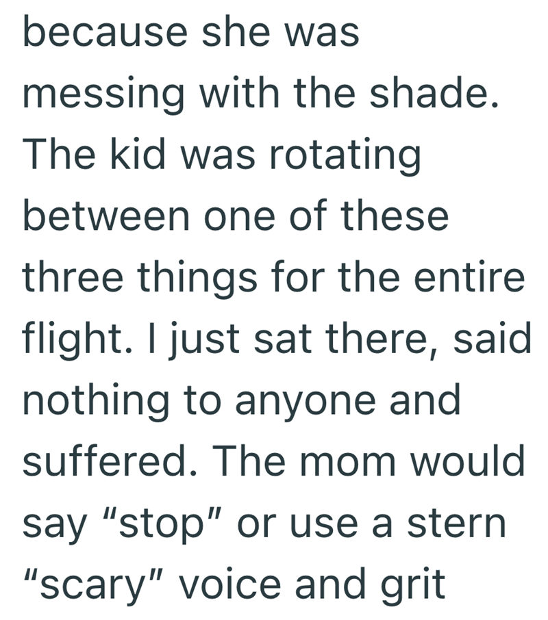 because she was messing with the shade. The kid was rotating between one of these three things for the entire flight. I just sat there, said nothing to anyone and suffered. The mom would say "stop" or use a stern "scary" voice and grit