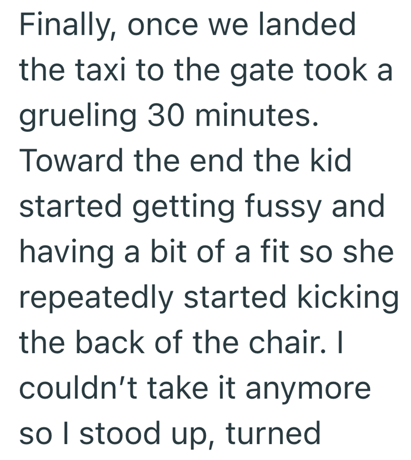 Finally, once we landed the taxi to the gate took a grueling 30 minutes. Toward the end the kid started getting fussy and having a bit of a fit so she repeatedly started kicking the back of the chair. I couldn't take it anymore. so I stood up, turned