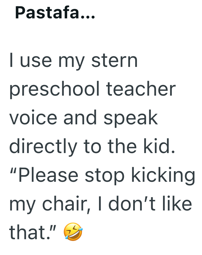 Pastafa... I use my stern preschool teacher voice and speak directly to the kid. "Please stop kicking my chair, I don't like that."