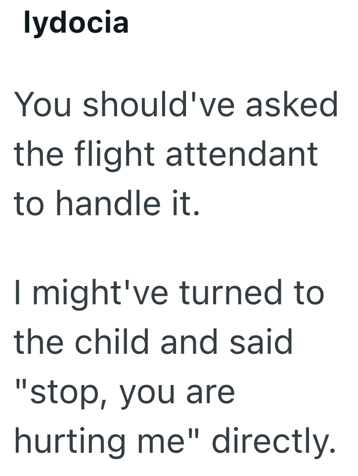 lydocia You should've asked the flight attendant to handle it. I might've turned to the child and said "stop, you are hurting me" directly.