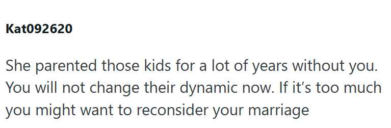 Kat092620 She parented those kids for a lot of years without you. You will not change their dynamic now. If it's too much you might want to reconsider your marriage