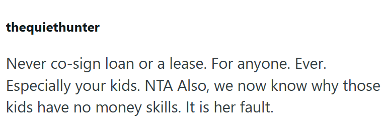 thequiethunter Never co-sign loan or a lease. For anyone. Ever. Especially your kids. NTA Also, we now know why those kids have no money skills. It is her fault.