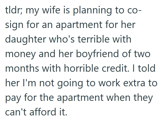 tldr; my wife is planning to co- sign for an apartment for her daughter who's terrible with money and her boyfriend of two months with horrible credit. I told her I'm not going to work extra to pay for the apartment when they can't afford it.