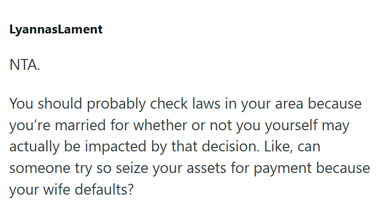 LyannasLament NTA. You should probably check laws in your area because you're married for whether or not you yourself may actually be impacted by that decision. Like, can someone try so seize your assets for payment because your wife defaults?