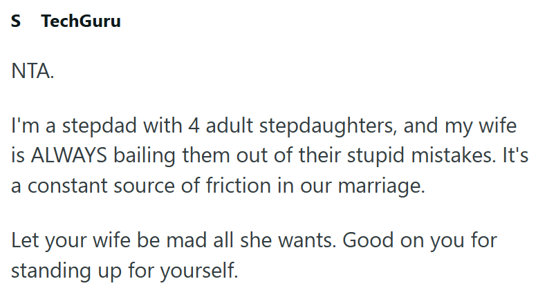 S TechGuru ΝΤΑ. I'm a stepdad with 4 adult stepdaughters, and my wife is ALWAYS bailing them out of their stupid mistakes. It's a constant source of friction in our marriage. Let your wife be mad all she wants. Good on you for standing up for yourself.