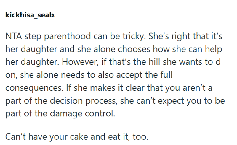 kickhisa_seab NTA step parenthood can be tricky. She's right that it's her daughter and she alone chooses how she can help her daughter. However, if that's the hill she wants to d on, she alone needs to also accept the full consequences. If she makes it clear that you aren't a part of the decision process, she can't expect you to be part of the damage control. Can't have your cake and eat it, too.