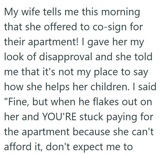 My wife tells me this morning that she offered to co-sign for their apartment! I gave her my look of disapproval and she told me that it's not my place to say how she helps her children. I said "Fine, but when he flakes out on her and YOU'RE stuck paying for the apartment because she can't afford it, don't expect me to