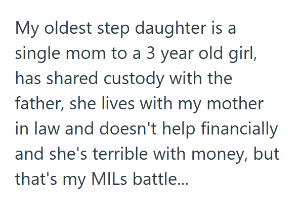 My oldest step daughter is a single mom to a 3 year old girl, has shared custody with the father, she lives with my mother in law and doesn't help financially and she's terrible with money, but that's my MILs battle...