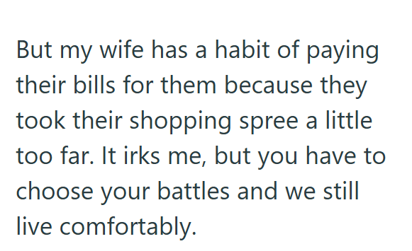 But my wife has a habit of paying their bills for them because they took their shopping spree a little too far. It irks me, but you have to choose your battles and we still live comfortably.