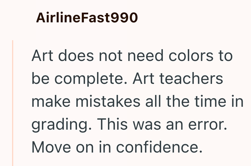AirlineFast990 Art does not need colors to be complete. Art teachers make mistakes all the time in grading. This was an error. Move on in confidence.