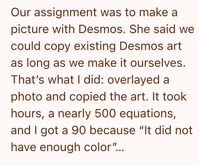 Our assignment was to make a picture with Desmos. She said we could copy existing Desmos art as long as we make it ourselves. That's what I did: overlayed a photo and copied the art. It took hours, a nearly 500 equations, and I got a 90 because "It did not have enough color"...