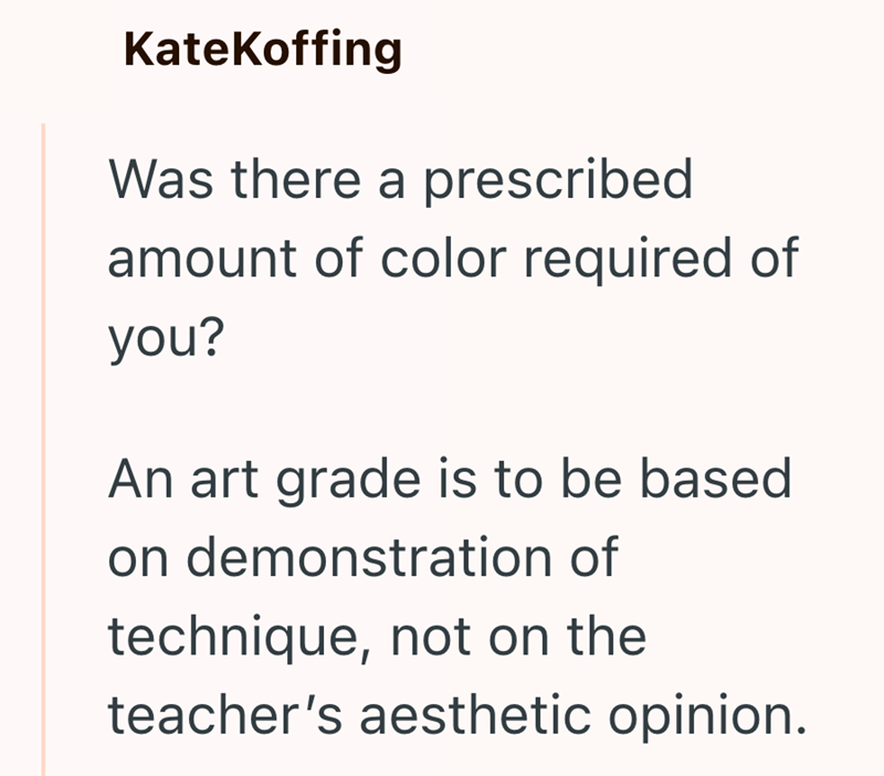 KateKoffing Was there a prescribed amount of color required of you? An art grade is to be based on demonstration of technique, not on the teacher's aesthetic opinion.