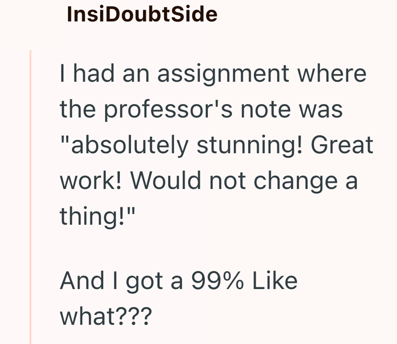 InsiDoubtSide I had an assignment where the professor's note was "absolutely stunning! Great work! Would not change a thing!" And I got a 99% Like what???