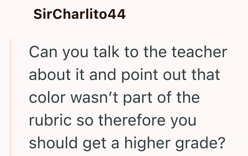 SirCharlito44 Can you talk to the teacher about it and point out that color wasn't part of the rubric so therefore you should get a higher grade?