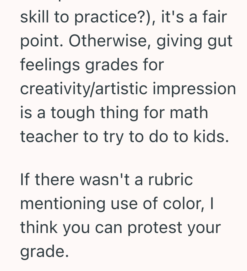 skill to practice?), it's a fair point. Otherwise, giving gut feelings grades for creativity/artistic impression is a tough thing for math teacher to try to do to kids. If there wasn't a rubric mentioning use of color, I think you can protest your grade.