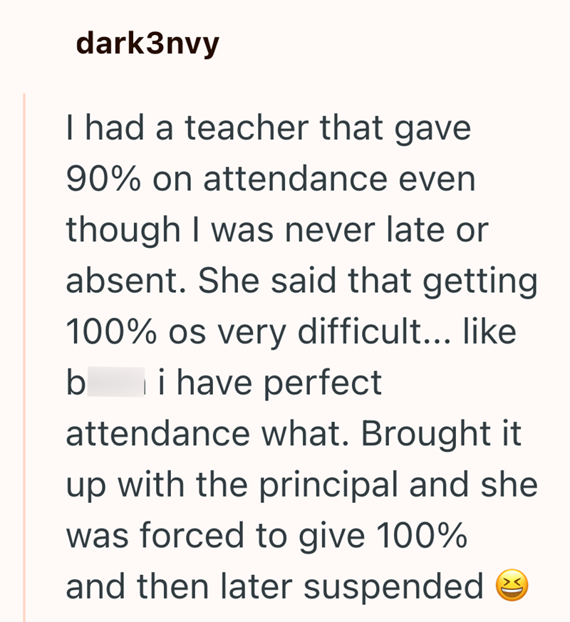 dark3nvy I had a teacher that gave 90% on attendance even though I was never late or absent. She said that getting 100% os very difficult... like b i have perfect attendance what. Brought it up with the principal and she was forced to give 100% and then later suspended