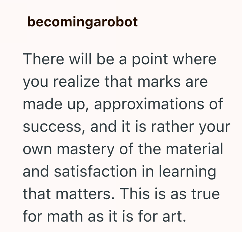 becomingarobot There will be a point where you realize that marks are made up, approximations of success, and it is rather your own mastery of the material and satisfaction in learning that matters. This is as true for math as it is for art.