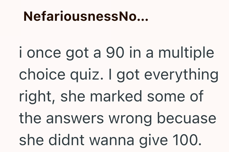 NefariousnessNo... i once got a 90 in a multiple choice quiz. I got everything right, she marked some of the answers wrong becuase she didnt wanna give 100.