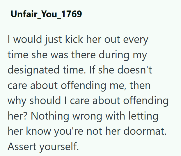 Unfair_You_1769 I would just kick her out every time she was there during my designated time. If she doesn't care about offending me, then why should I care about offending her? Nothing wrong with letting her know you're not her doormat. Assert yourself.