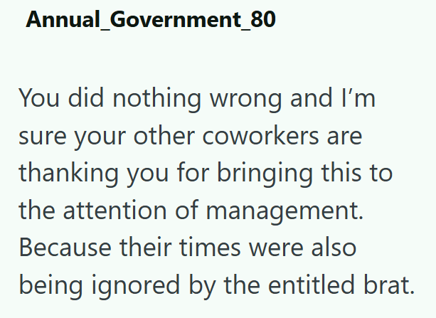 Annual Government_80 You did nothing wrong and I'm sure your other coworkers are thanking you for bringing this to the attention of management. Because their times were also being ignored by the entitled brat.