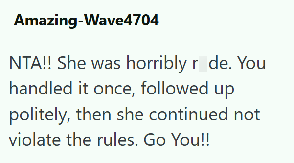 Amazing-Wave4704 NTA!! She was horribly r de. You handled it once, followed up politely, then she continued not violate the rules. Go You!!