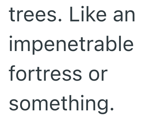 trees. Like an impenetrable fortress or something.